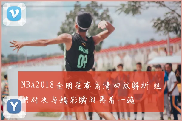 NBA2018全明星赛高清回放解析 经典对决与精彩瞬间再看一遍