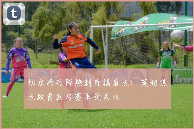 切尔西对阵热刺直播看点：英超焦点战首发与赛果受关注